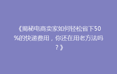 《揭秘电商卖家如何轻松省下50%的快递费用，你还在用老方法吗？》