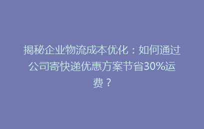 揭秘企业物流成本优化：如何通过公司寄快递优惠方案节省30%运费？