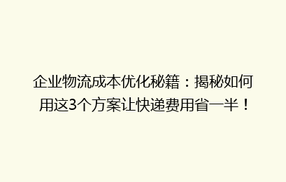 企业物流成本优化秘籍:揭秘如何用这3个方案让快递费用省一半!