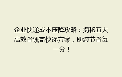 企业快递成本压降攻略：揭秘五大高效省钱寄快递方案，助您节省每一分！
