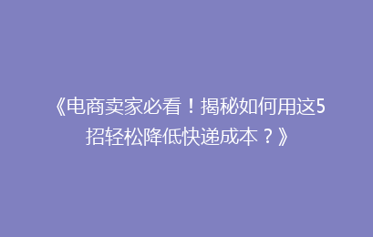 《电商卖家必看！揭秘如何用这5招轻松降低快递成本？》