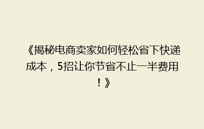 《揭秘电商卖家如何轻松省下快递成本，5招让你节省不止一半费用！》
