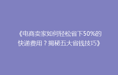 《电商卖家如何轻松省下50%的快递费用？揭秘五大省钱技巧》