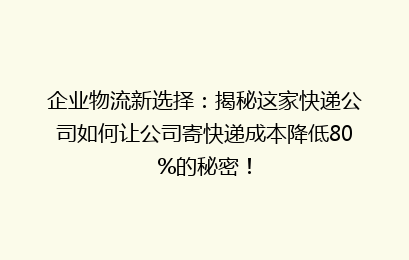企业物流新选择：揭秘这家快递公司如何让公司寄快递成本降低80%的秘密！