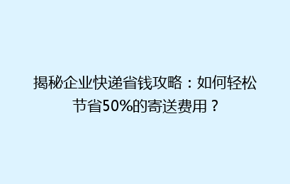 揭秘企业快递省钱攻略：如何轻松节省50%的寄送费用？