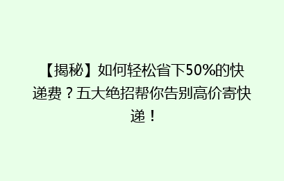 【揭秘】如何轻松省下50%的快递费？五大绝招帮你告别高价寄快递！