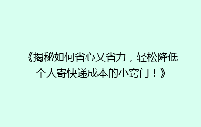 《揭秘如何省心又省力，轻松降低个人寄快递成本的小窍门！》