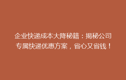 企业快递成本大降秘籍：揭秘公司专属快递优惠方案，省心又省钱！