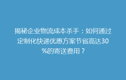 揭秘企业物流成本杀手：如何通过定制化快递优惠方案节省高达30%的寄送费用？