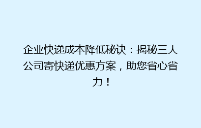企业快递成本降低秘诀：揭秘三大公司寄快递优惠方案，助您省心省力！