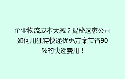 企业物流成本大减？揭秘这家公司如何用独特快递优惠方案节省90%的快递费用！