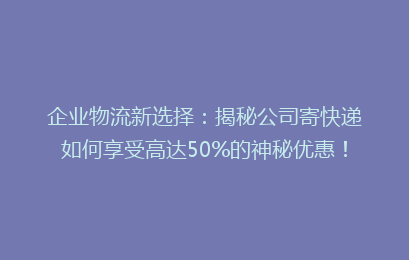 企业物流新选择：揭秘公司寄快递如何享受高达50%的神秘优惠！