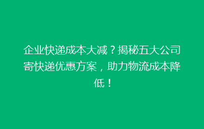 企业快递成本大减？揭秘五大公司寄快递优惠方案，助力物流成本降低！