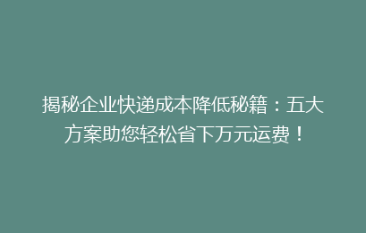揭秘企业快递成本降低秘籍：五大方案助您轻松省下万元运费！