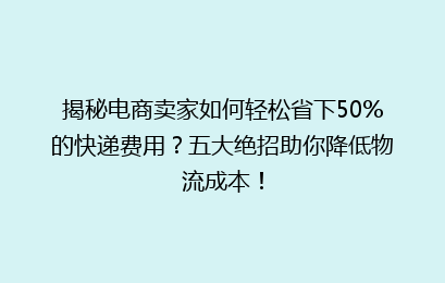 揭秘电商卖家如何轻松省下50%的快递费用？五大绝招助你降低物流成本！