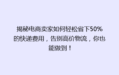 揭秘电商卖家如何轻松省下50%的快递费用，告别高价物流，你也能做到！