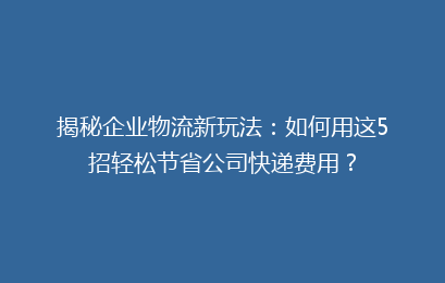 揭秘企业物流新玩法：如何用这5招轻松节省公司快递费用？