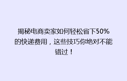 揭秘电商卖家如何轻松省下50%的快递费用，这些技巧你绝对不能错过！