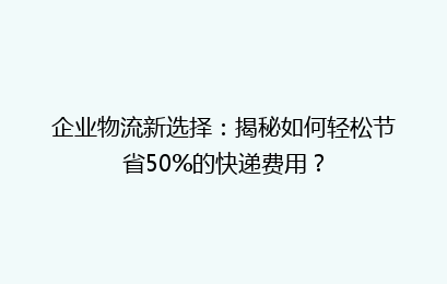 企业物流新选择:揭秘如何轻松节省50%的快递费用?