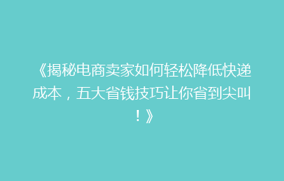 《揭秘电商卖家如何轻松降低快递成本，五大省钱技巧让你省到尖叫！》