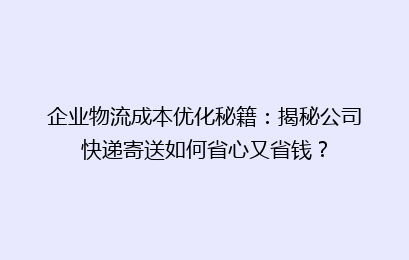 企业物流成本优化秘籍：揭秘公司快递寄送如何省心又省钱？