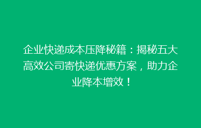 企业快递成本压降秘籍：揭秘五大高效公司寄快递优惠方案，助力企业降本增效！