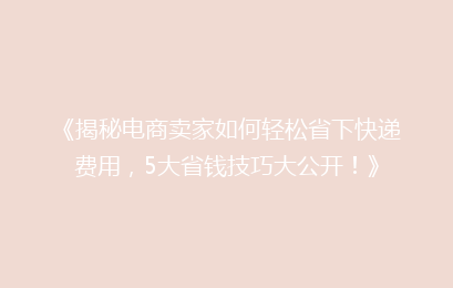 《揭秘电商卖家如何轻松省下快递费用，5大省钱技巧大公开！》