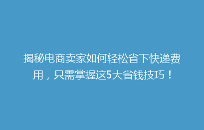 揭秘电商卖家如何轻松省下快递费用，只需掌握这5大省钱技巧！