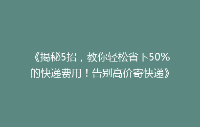 《揭秘5招，教你轻松省下50%的快递费用！告别高价寄快递》