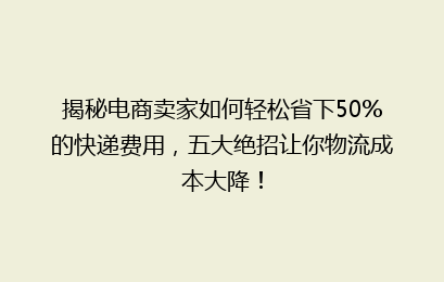 揭秘电商卖家如何轻松省下50%的快递费用，五大绝招让你物流成本大降！