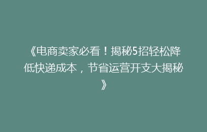 《电商卖家必看！揭秘5招轻松降低快递成本，节省运营开支大揭秘》