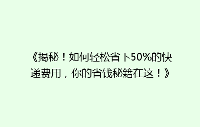 《揭秘！如何轻松省下50%的快递费用，你的省钱秘籍在这！》