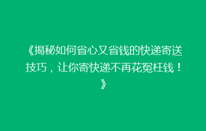 《揭秘如何省心又省钱的快递寄送技巧，让你寄快递不再花冤枉钱！》