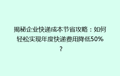 揭秘企业快递成本节省攻略：如何轻松实现年度快递费用降低50%？