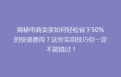 揭秘电商卖家如何轻松省下50%的快递费用？这些实用技巧你一定不能错过！