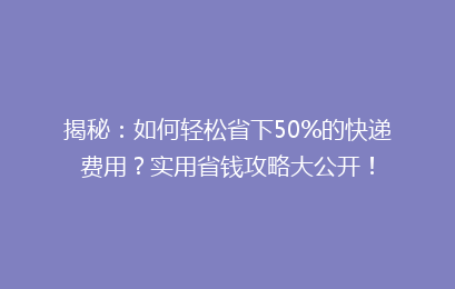 揭秘：如何轻松省下50%的快递费用？实用省钱攻略大公开！