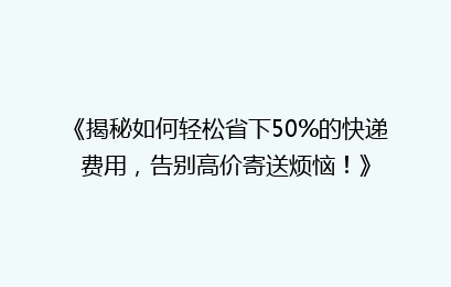 《揭秘如何轻松省下50%的快递费用，告别高价寄送烦恼！》