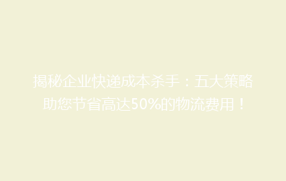 揭秘企业快递成本杀手：五大策略助您节省高达50%的物流费用！