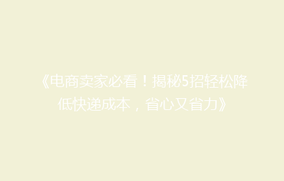 《电商卖家必看！揭秘5招轻松降低快递成本，省心又省力》