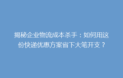 揭秘企业物流成本杀手：如何用这份快递优惠方案省下大笔开支？