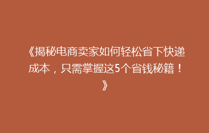 《揭秘电商卖家如何轻松省下快递成本，只需掌握这5个省钱秘籍！》