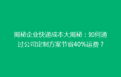 揭秘企业快递成本大揭秘：如何通过公司定制方案节省40%运费？