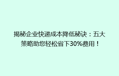 揭秘企业快递成本降低秘诀：五大策略助您轻松省下30%费用！