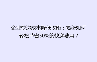 企业快递成本降低攻略：揭秘如何轻松节省50%的快递费用？
