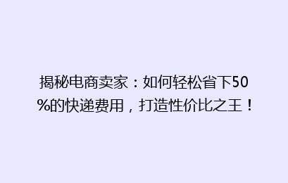 揭秘电商卖家：如何轻松省下50%的快递费用，打造性价比之王！