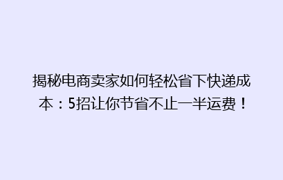 揭秘电商卖家如何轻松省下快递成本：5招让你节省不止一半运费！