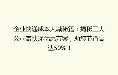 企业快递成本大减秘籍：揭秘三大公司寄快递优惠方案，助您节省高达50%！