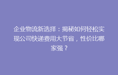 企业物流新选择：揭秘如何轻松实现公司快递费用大节省，性价比哪家强？