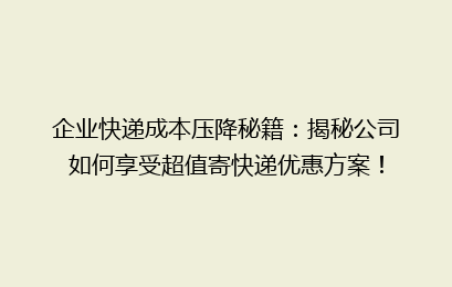 企业快递成本压降秘籍：揭秘公司如何享受超值寄快递优惠方案！
