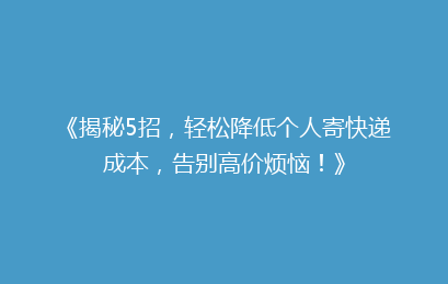 《揭秘5招，轻松降低个人寄快递成本，告别高价烦恼！》